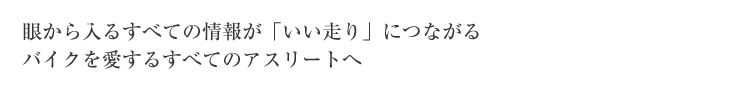 眼から入るすべての情報が「いい走り」につながるバイクを愛するすべてのアスリートへ